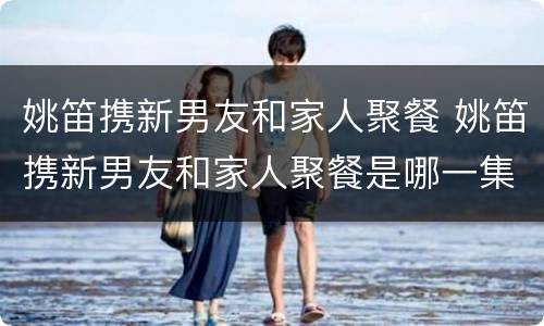 姚笛携新男友和家人聚餐 姚笛携新男友和家人聚餐是哪一集