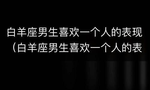 白羊座男生喜欢一个人的表现（白羊座男生喜欢一个人的表现 准到爆）