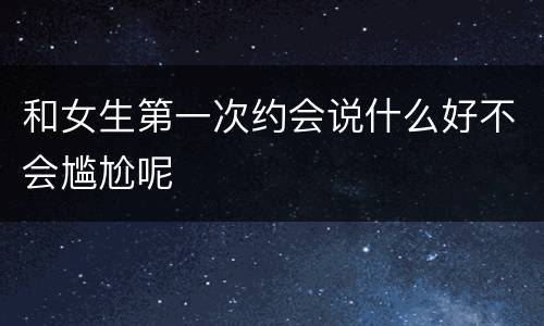 和女生第一次约会说什么好不会尴尬呢
