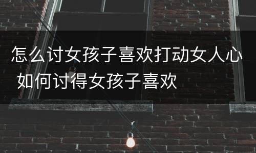 怎么讨女孩子喜欢打动女人心 如何讨得女孩子喜欢