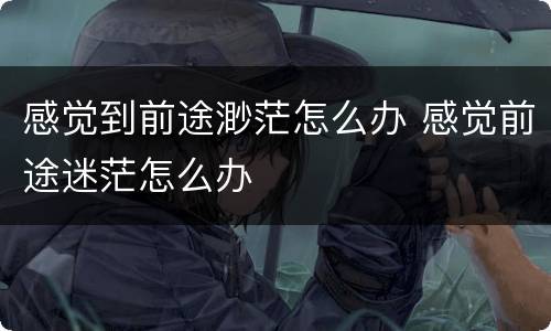 感觉到前途渺茫怎么办 感觉前途迷茫怎么办