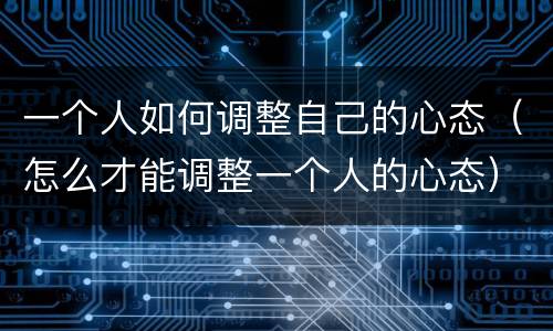 一个人如何调整自己的心态（怎么才能调整一个人的心态）