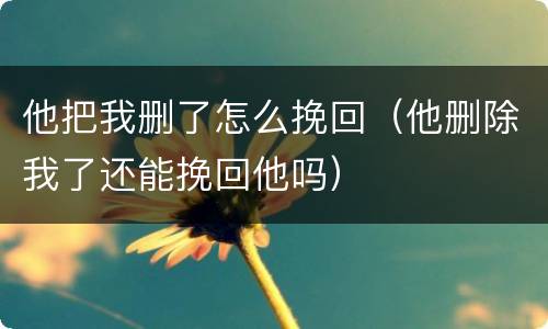 他把我删了怎么挽回（他删除我了还能挽回他吗）