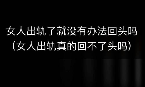 女人出轨了就没有办法回头吗（女人出轨真的回不了头吗）