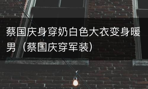 蔡国庆身穿奶白色大衣变身暖男（蔡国庆穿军装）