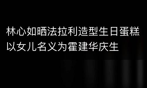 林心如晒法拉利造型生日蛋糕以女儿名义为霍建华庆生
