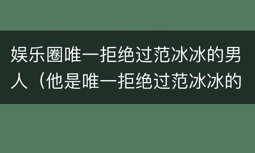 娱乐圈唯一拒绝过范冰冰的男人（他是唯一拒绝过范冰冰的男人）
