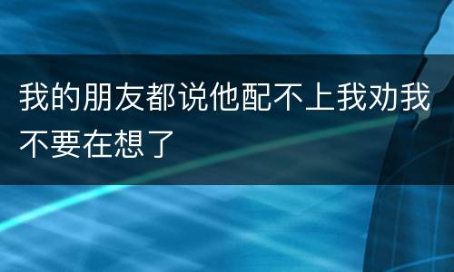 我的朋友都说他配不上我劝我不要在想了