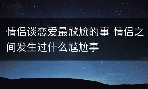 情侣谈恋爱最尴尬的事 情侣之间发生过什么尴尬事