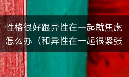 性格很好跟异性在一起就焦虑怎么办（和异性在一起很紧张）