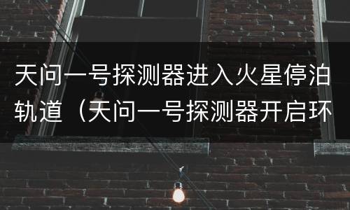 天问一号探测器进入火星停泊轨道（天问一号探测器开启环绕火星之旅）