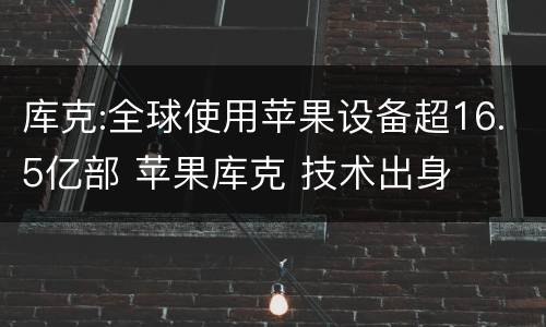 库克:全球使用苹果设备超16.5亿部 苹果库克 技术出身