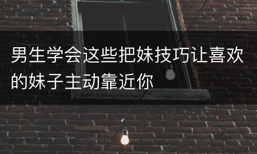 男生学会这些把妹技巧让喜欢的妹子主动靠近你