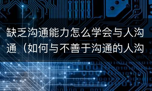 缺乏沟通能力怎么学会与人沟通（如何与不善于沟通的人沟通）