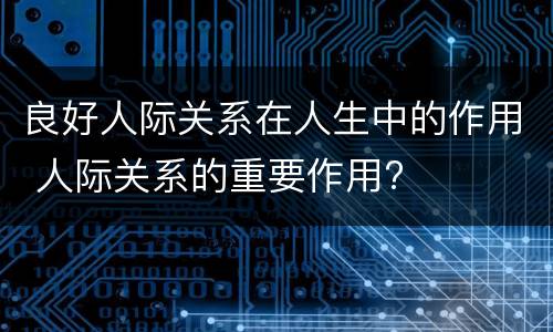 良好人际关系在人生中的作用 人际关系的重要作用?