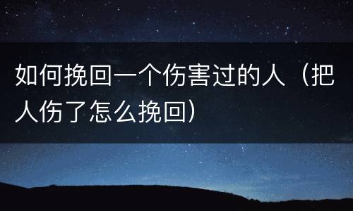 如何挽回一个伤害过的人（把人伤了怎么挽回）