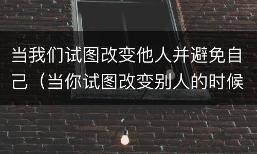 当我们试图改变他人并避免自己（当你试图改变别人的时候 改变不了 就改变自己）