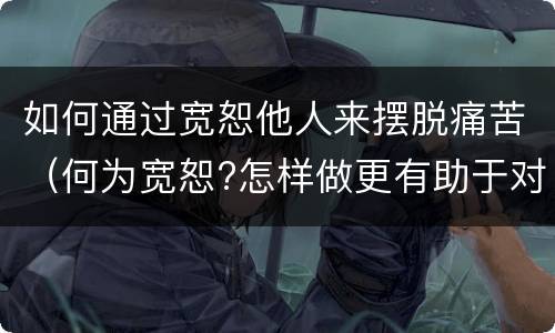 如何通过宽恕他人来摆脱痛苦（何为宽恕?怎样做更有助于对他人产生宽恕）
