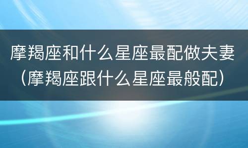 摩羯座和什么星座最配做夫妻（摩羯座跟什么星座最般配）