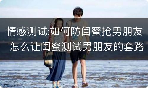 情感测试:如何防闺蜜抢男朋友 怎么让闺蜜测试男朋友的套路