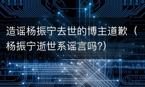 造谣杨振宁去世的博主道歉（杨振宁逝世系谣言吗?）