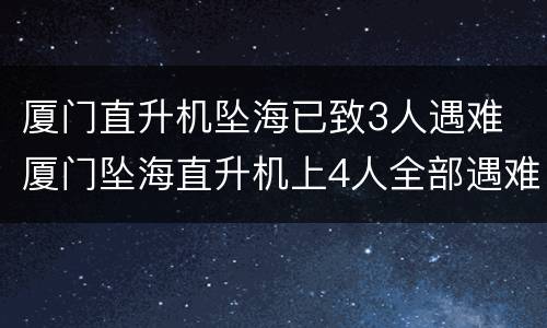 厦门直升机坠海已致3人遇难 厦门坠海直升机上4人全部遇难名单