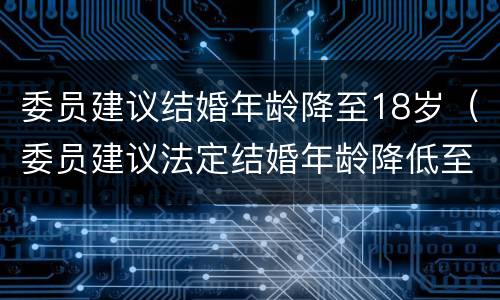 委员建议结婚年龄降至18岁（委员建议法定结婚年龄降低至18岁）