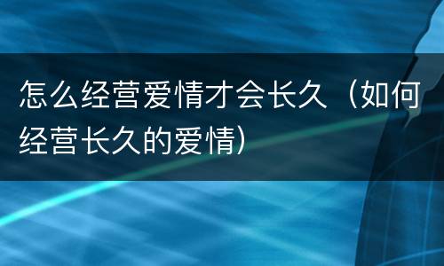 怎么经营爱情才会长久（如何经营长久的爱情）