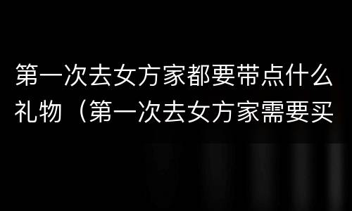 第一次去女方家都要带点什么礼物（第一次去女方家需要买什么东西）