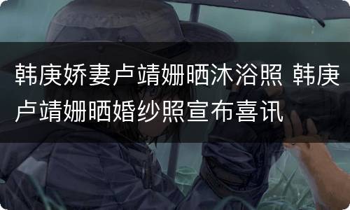 韩庚娇妻卢靖姗晒沐浴照 韩庚卢靖姗晒婚纱照宣布喜讯