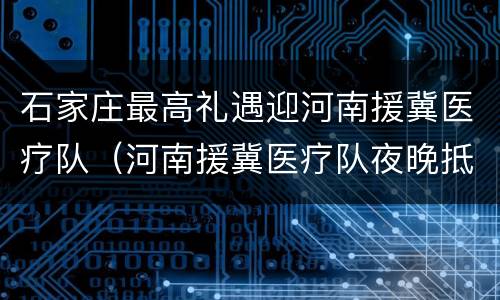 石家庄最高礼遇迎河南援冀医疗队（河南援冀医疗队夜晚抵达石）