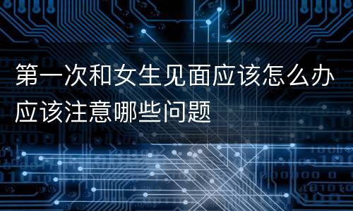 第一次和女生见面应该怎么办应该注意哪些问题