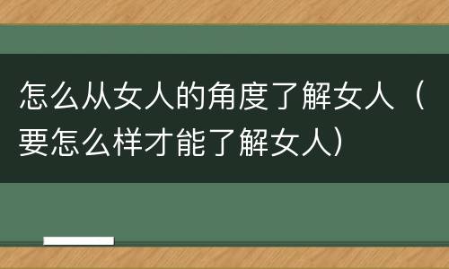 怎么从女人的角度了解女人（要怎么样才能了解女人）