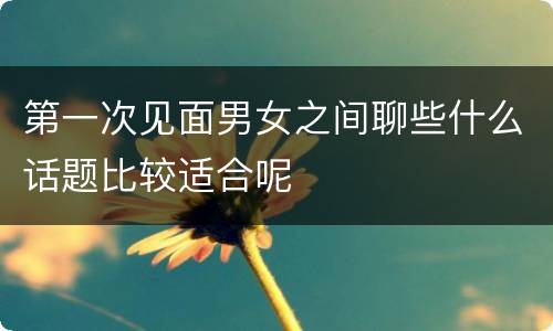第一次见面男女之间聊些什么话题比较适合呢