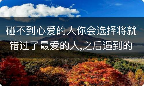 碰不到心爱的人你会选择将就 错过了最爱的人,之后遇到的都是将就