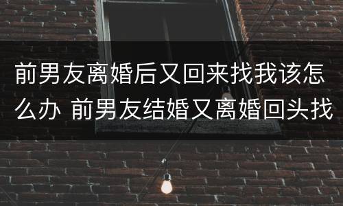 前男友离婚后又回来找我该怎么办 前男友结婚又离婚回头找我