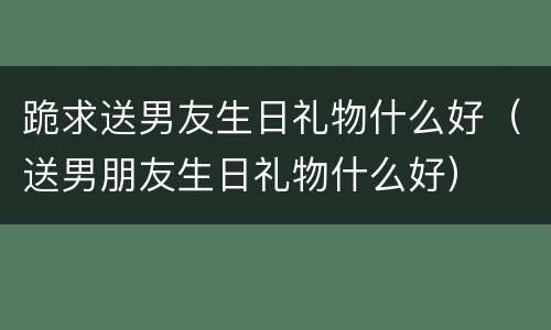 跪求送男友生日礼物什么好（送男朋友生日礼物什么好）