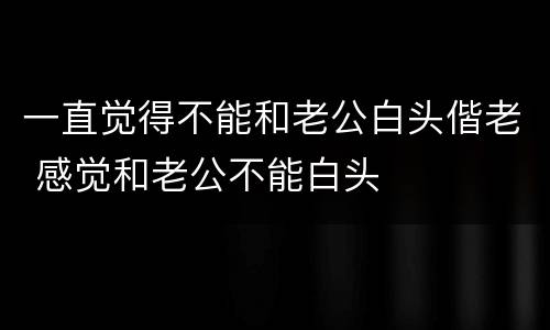 一直觉得不能和老公白头偕老 感觉和老公不能白头