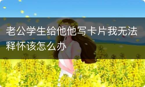 老公学生给他他写卡片我无法释怀该怎么办