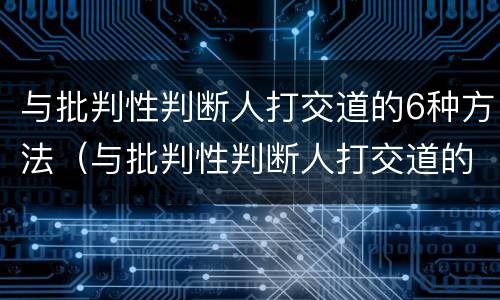 与批判性判断人打交道的6种方法（与批判性判断人打交道的6种方法有哪些）
