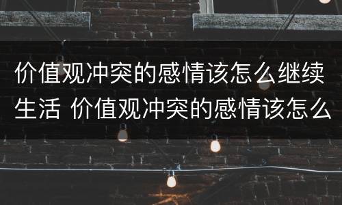 价值观冲突的感情该怎么继续生活 价值观冲突的感情该怎么继续生活和工作