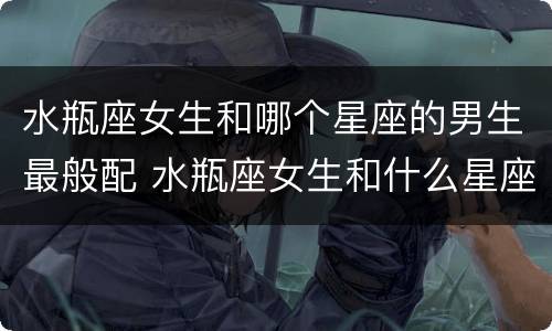 水瓶座女生和哪个星座的男生最般配 水瓶座女生和什么星座男生最配对指数