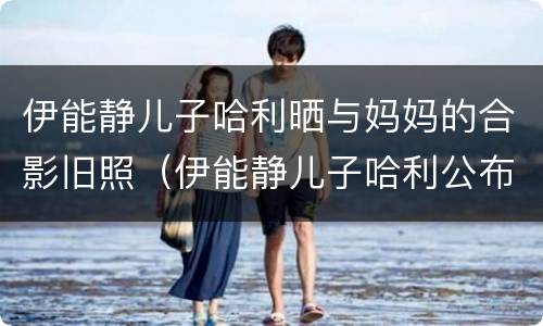 伊能静儿子哈利晒与妈妈的合影旧照（伊能静儿子哈利公布恋情）