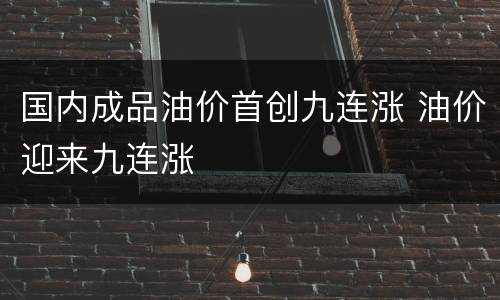 国内成品油价首创九连涨 油价迎来九连涨