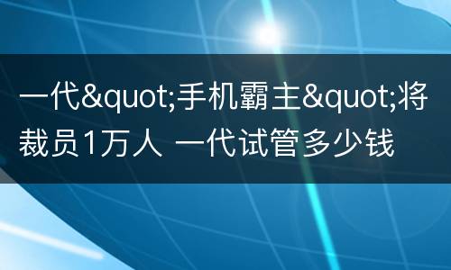 一代"手机霸主"将裁员1万人 一代试管多少钱