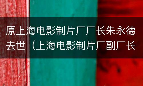 原上海电影制片厂厂长朱永德去世（上海电影制片厂副厂长）