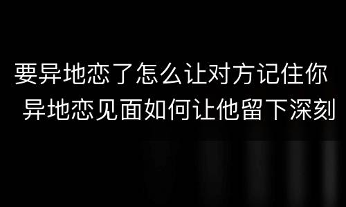 要异地恋了怎么让对方记住你 异地恋见面如何让他留下深刻印象