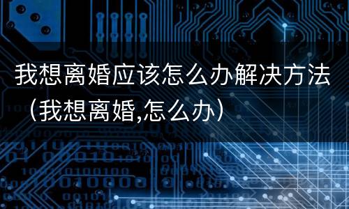 我想离婚应该怎么办解决方法（我想离婚,怎么办）