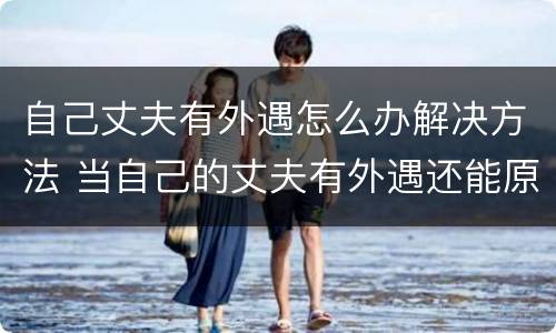 自己丈夫有外遇怎么办解决方法 当自己的丈夫有外遇还能原谅吗?