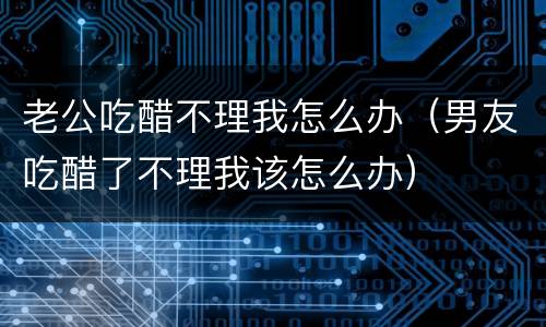 老公吃醋不理我怎么办（男友吃醋了不理我该怎么办）